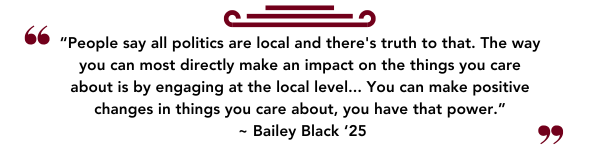 “People say all politics are local and theres truth to that. The way you can most directly make an impact on the things you care about is by engaging at the local level... You can make positive changes in things you care about, you have that power.”  ~ Bailey Black ‘25