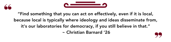 “Find something that you can act on effectively, even if it is local, because local is typically where ideology and ideas disseminate from, its our laboratories for democracy, if you still believe in that.”  ~ Christian Barnard ‘26