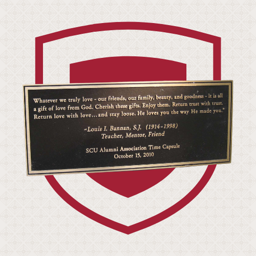 A brass plaque reading Whatever we truly love - our friends, our family, beauty, and goodness - it is all a gift of love from God. Cherish these gifts. Enjoy them. Return  trust with trust. Return love with love... and stay loose. He loves you the way He made you. Text underneath reads -Louis I. Bannan, S.J. (1914-1998) Teacher, Mentor, Friend. SCU Alumni Association Time Capsule. Oct 15, 2010