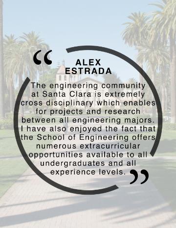 Alex Estrada Quote, I personally believe that the engineering community here at Santa Clara is extremely cross disciplinary which enables for projects and research between all engineering majors. Additionally, I have enjoyed the fact that the School of Engineering offers numerous extracurricular opportunities available to all undergraduates and all experience levels.”